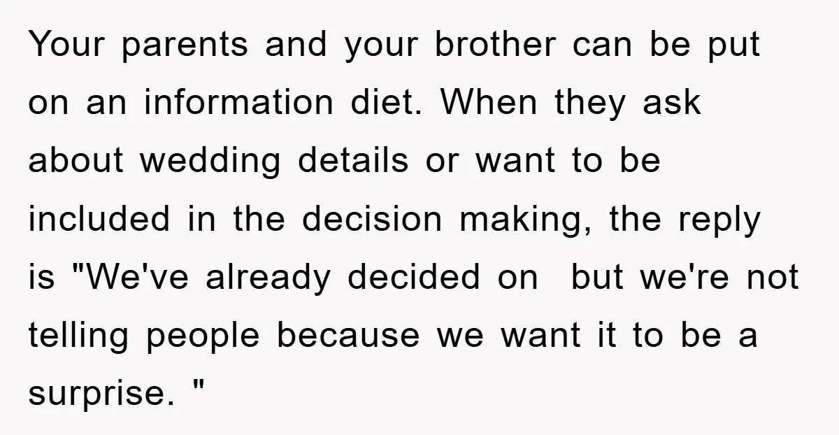 Your parents and your brother can be put on an information diet. When they ask about wedding details or want to be included in the decision making, the reply is...