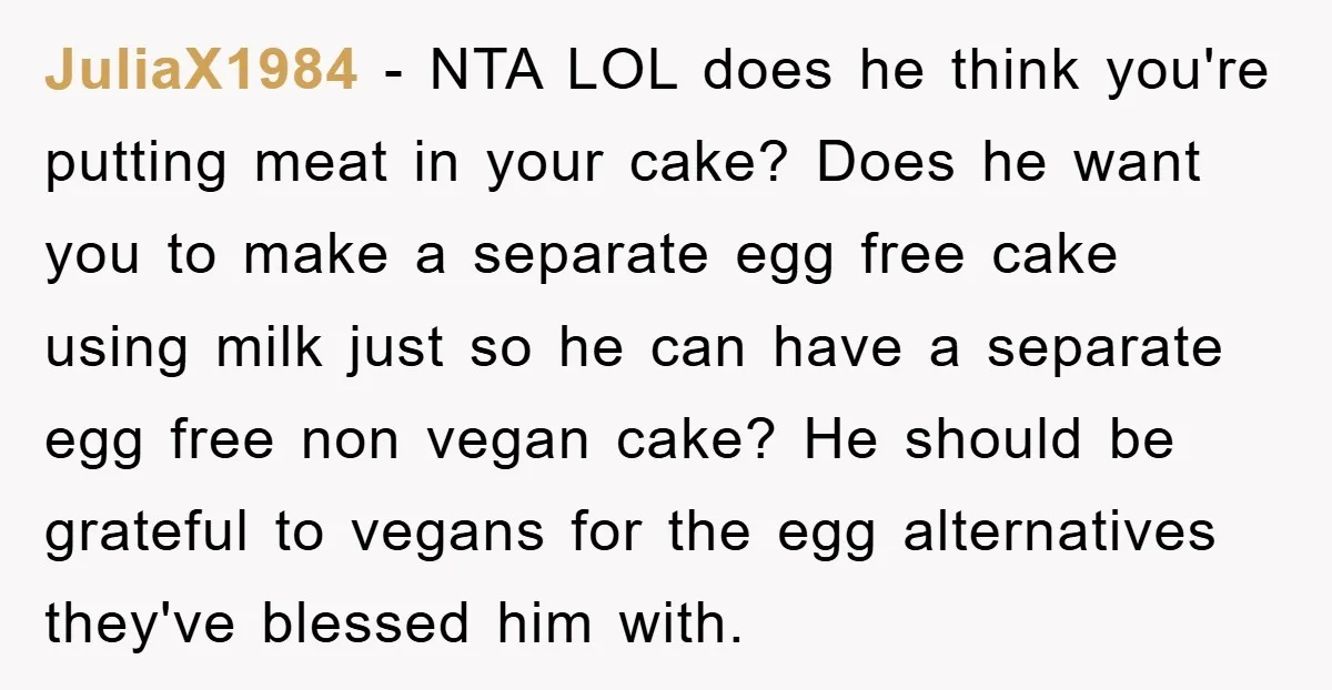 JuliaX1984 − NTA LOL does he think you're putting meat in your cake? Does he want you to make a separate egg free cake using milk just so he can...