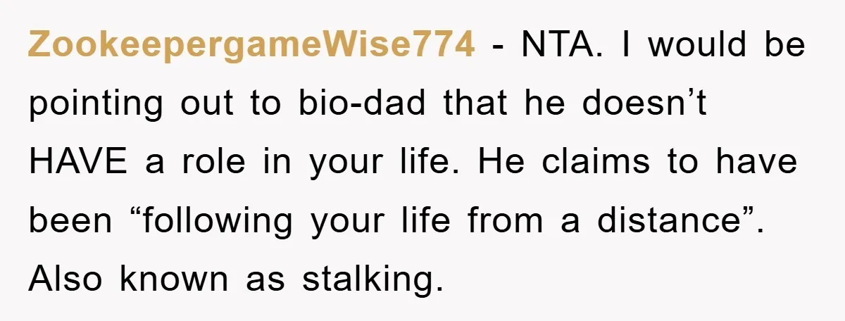 ZookeepergameWise774 − NTA. I would be pointing out to bio-dad that he doesn’t HAVE a role in your life. He claims to have been “following your life from a distance”....