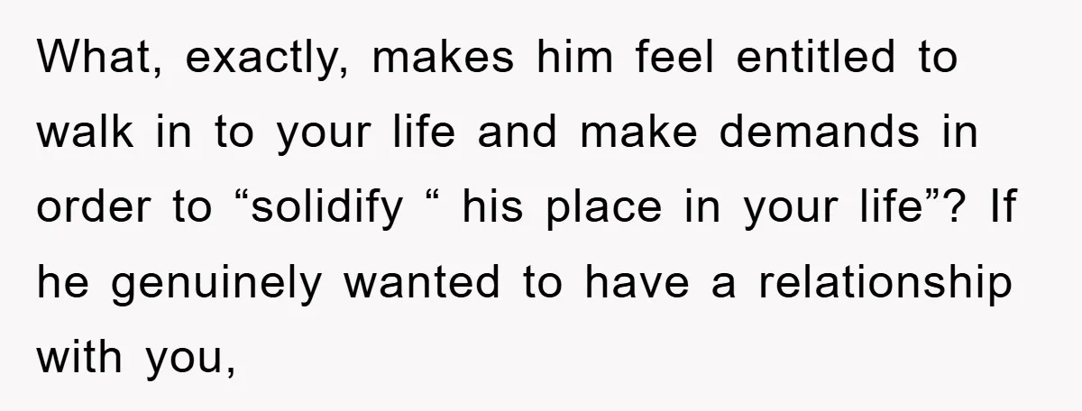 What, exactly, makes him feel entitled to walk in to your life and make demands in order to “solidify “ his place in your life”? If he genuinely wanted to...