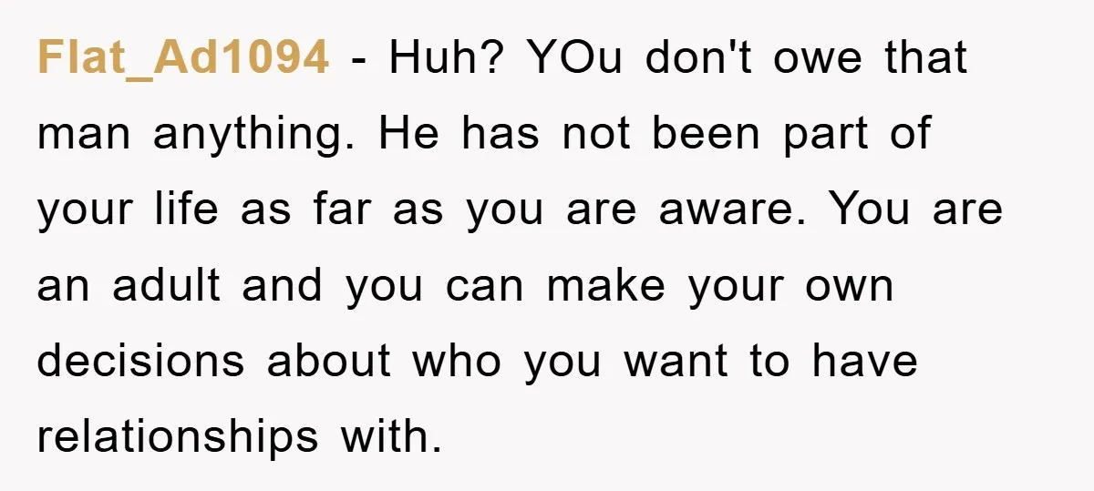 Flat_Ad1094 − Huh? YOu don't owe that man anything. He has not been part of your life as far as you are aware. You are an adult and you can...