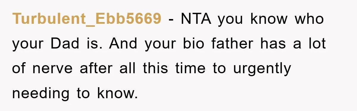 Turbulent_Ebb5669 − NTA you know who your Dad is. And your bio father has a lot of nerve after all this time to urgently needing to know.