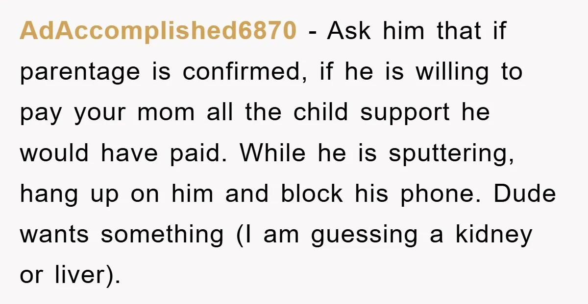 AdAccomplished6870 − Ask him that if parentage is confirmed, if he is willing to pay your mom all the child support he would have paid. While he is sputtering, hang...