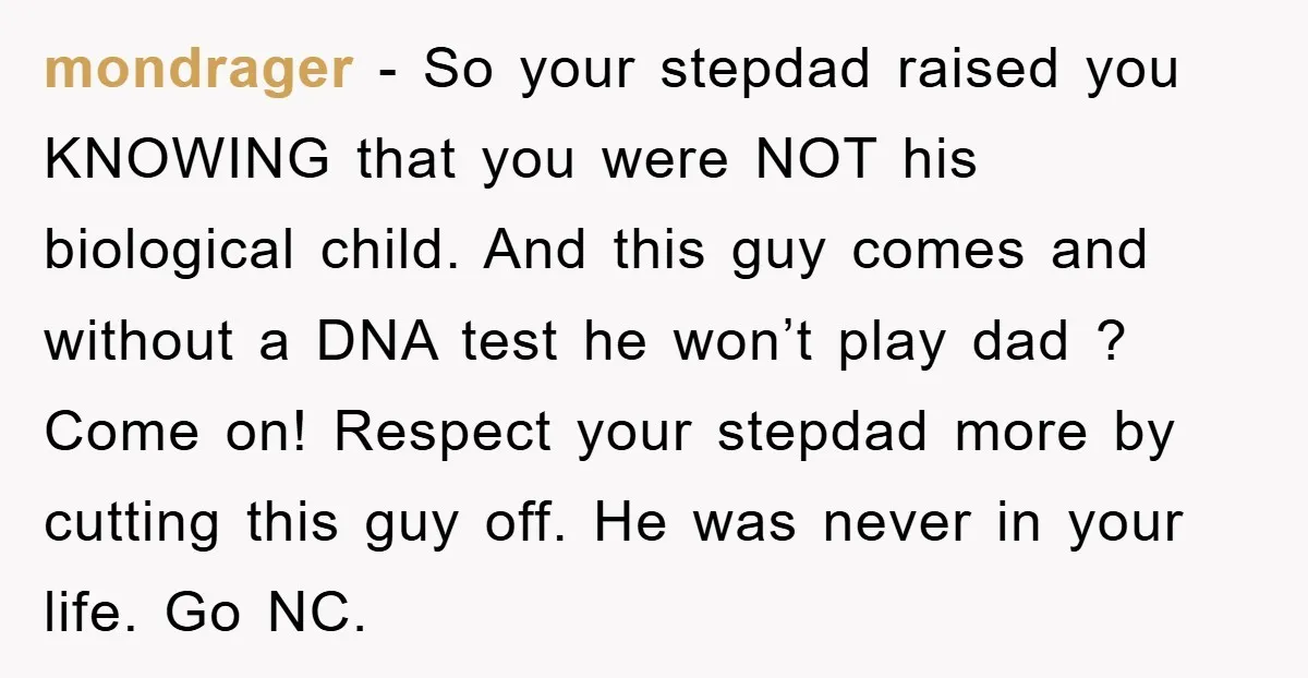 mondrager − So your stepdad raised you KNOWING that you were NOT his biological child. And this guy comes and without a DNA test he won’t play dad ? Come...