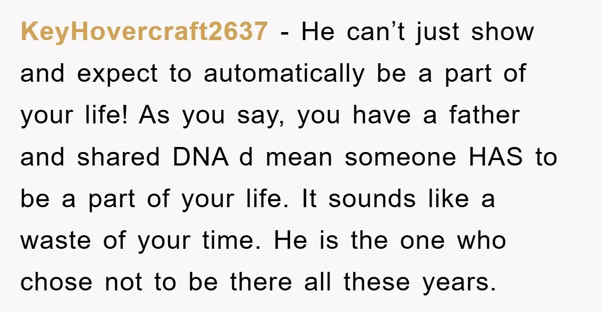 KeyHovercraft2637 − He can’t just show and expect to automatically be a part of your life! As you say, you have a father and shared DNA d mean someone HAS...