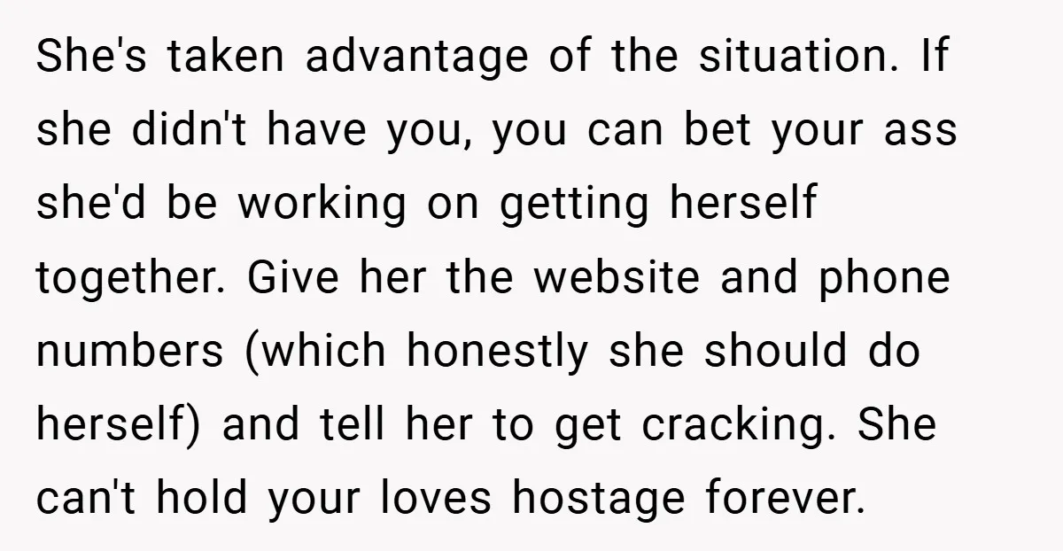 She's taken advantage of the situation. If she didn't have you, you can bet your ass she'd be working on getting herself together. Give her the website and phone numbers...