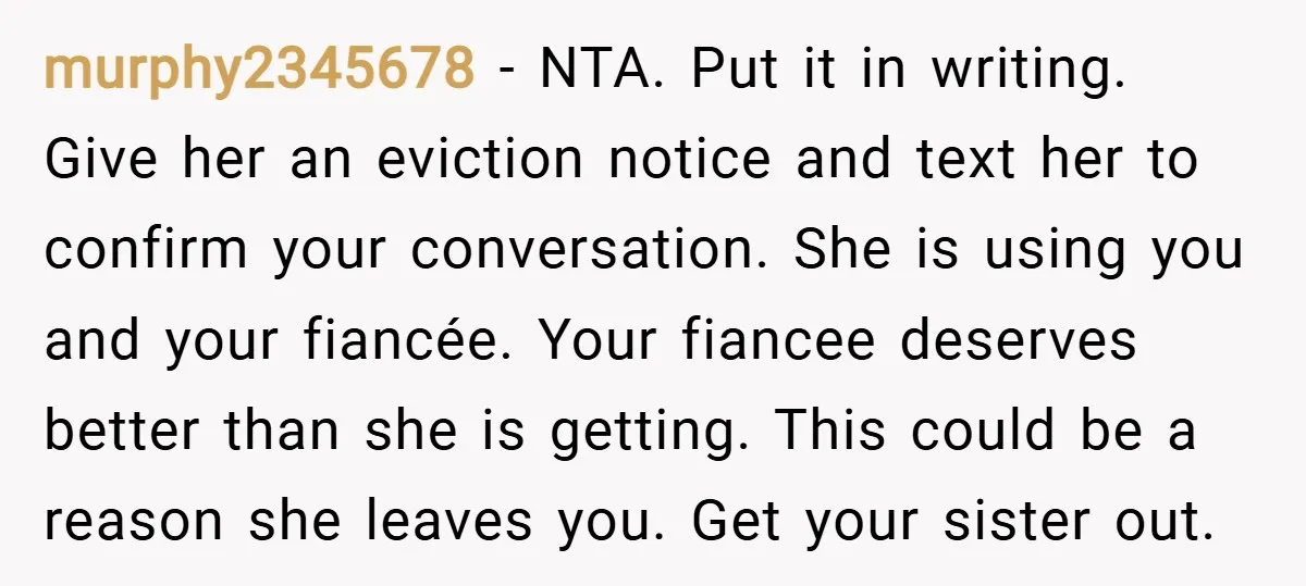 murphy2345678 − NTA. Put it in writing. Give her an eviction notice and text her to confirm your conversation. She is using you and your fiancée. Your fiancee deserves better...