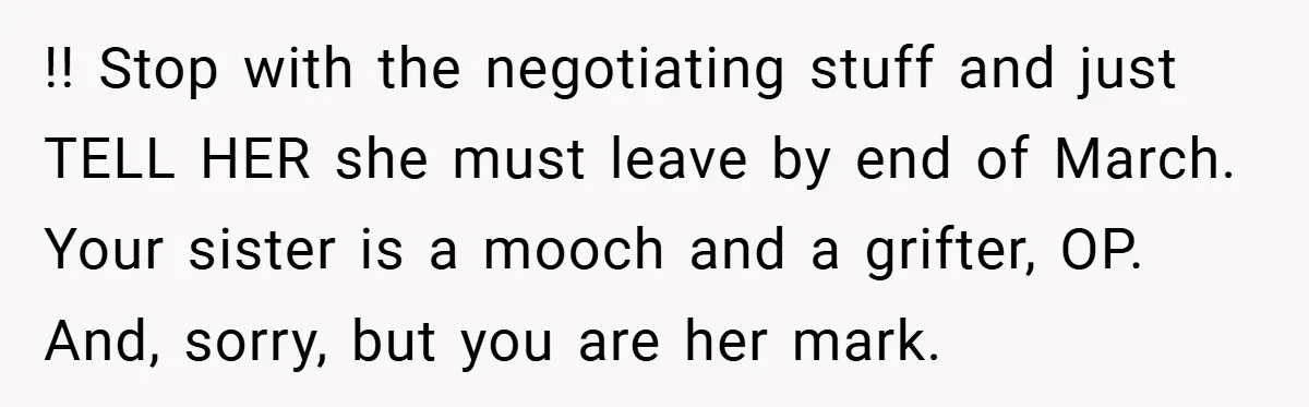 !! Stop with the negotiating stuff and just TELL HER she must leave by end of March. Your sister is a mooch and a grifter, OP. And, sorry, but you...