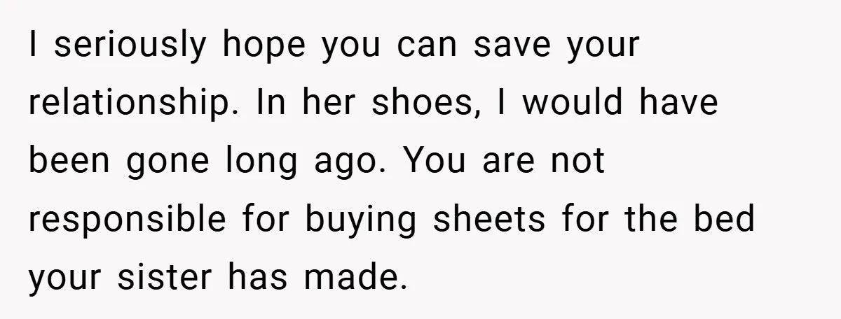I seriously hope you can save your relationship. In her shoes, I would have been gone long ago. You are not responsible for buying sheets for the bed your sister...
