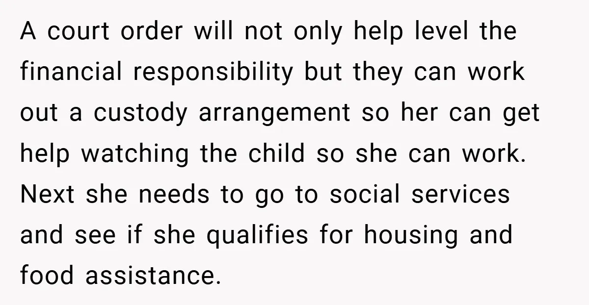 A court order will not only help level the financial responsibility but they can work out a custody arrangement so her can get help watching the child so she can...