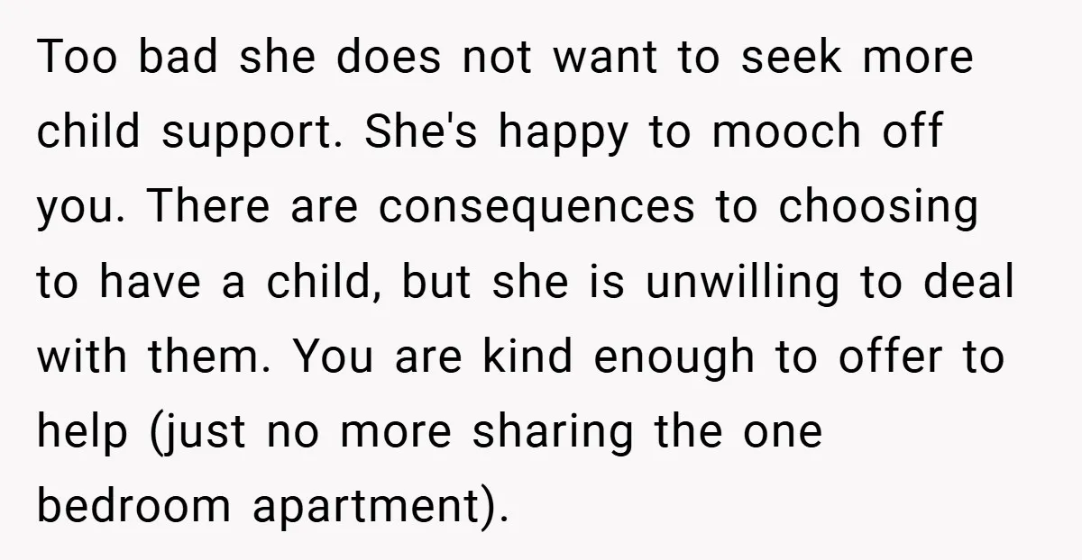 Too bad she does not want to seek more child support. She's happy to mooch off you. There are consequences to choosing to have a child, but she is unwilling...