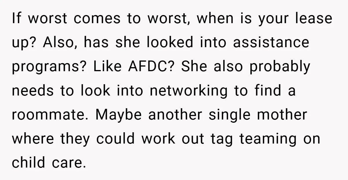 If worst comes to worst, when is your lease up? Also, has she looked into assistance programs? Like AFDC? She also probably needs to look into networking to find a...