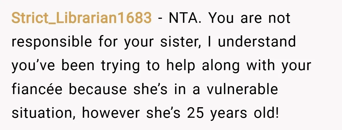 Strict_Librarian1683 − NTA. You are not responsible for your sister, I understand you’ve been trying to help along with your fiancée because she’s in a vulnerable situation, however she’s 25...