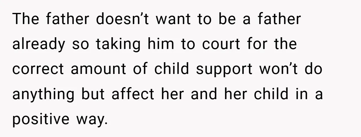 The father doesn’t want to be a father already so taking him to court for the correct amount of child support won’t do anything but affect her and her child...