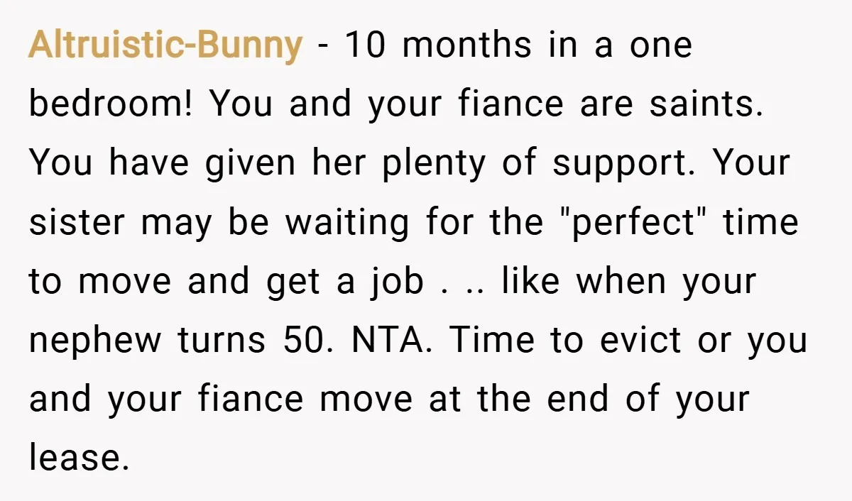 Altruistic-Bunny − 10 months in a one bedroom! You and your fiance are saints. You have given her plenty of support. Your sister may be waiting for the "perfect" time...