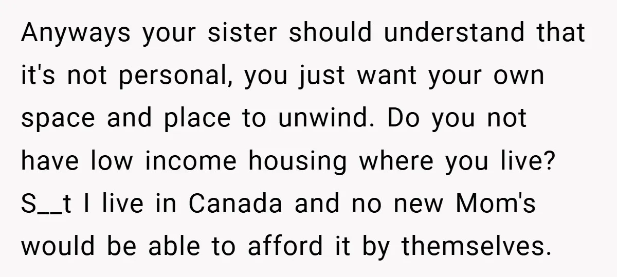 Anyways your sister should understand that it's not personal, you just want your own space and place to unwind. Do you not have low income housing where you live? S__t...