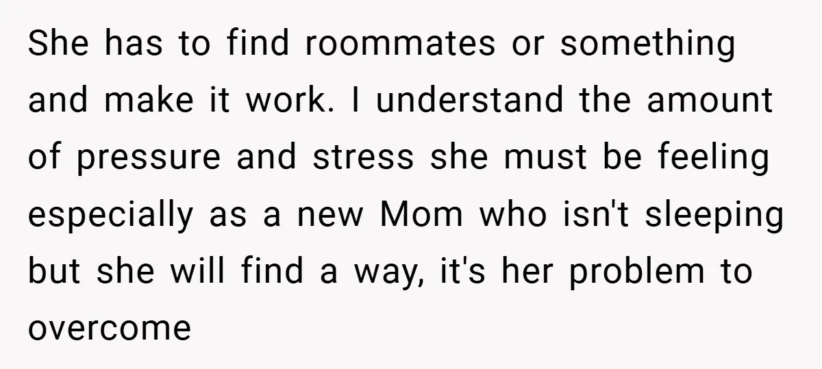 She has to find roommates or something and make it work. I understand the amount of pressure and stress she must be feeling especially as a new Mom who isn't...