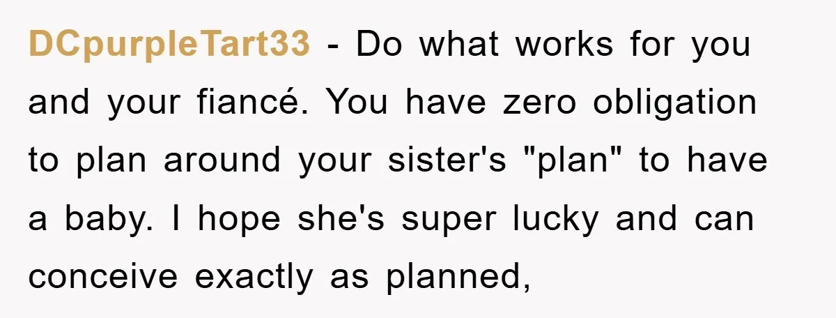 DCpurpleTart33 − Do what works for you and your fiancé. You have zero obligation to plan around your sister's "plan" to have a baby. I hope she's super lucky and...