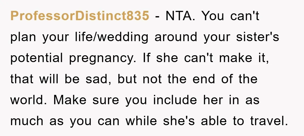ProfessorDistinct835 − NTA. You can't plan your life/wedding around your sister's potential pregnancy. If she can't make it, that will be sad, but not the end of the world. Make...