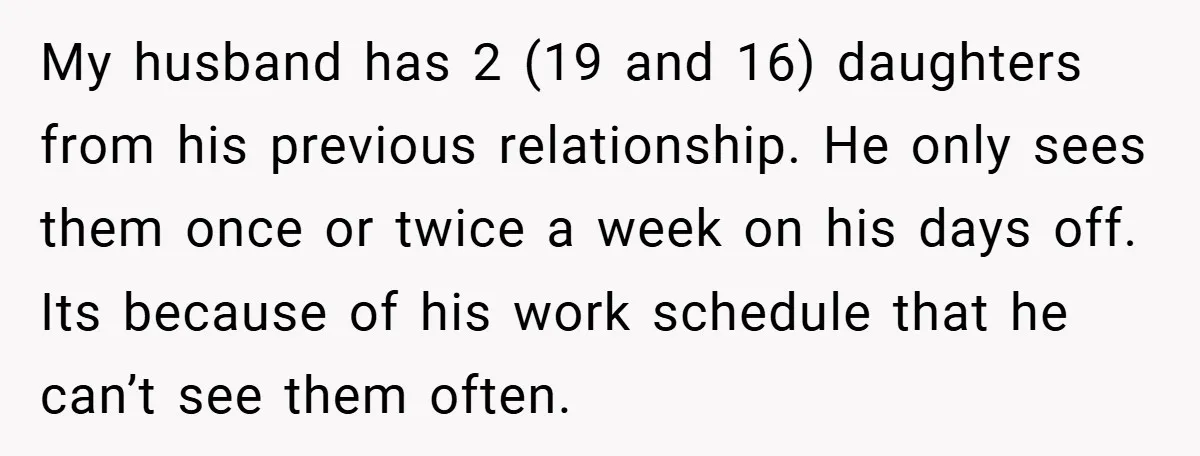My husband has 2 (19 and 16) daughters from his previous relationship. He only sees them once or twice a week on his days off. Its because of his work...