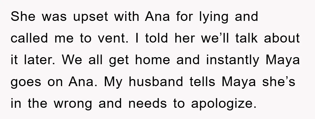 She was upset with Ana for lying and called me to vent. I told her we’ll talk about it later. We all get home and instantly Maya goes on Ana....