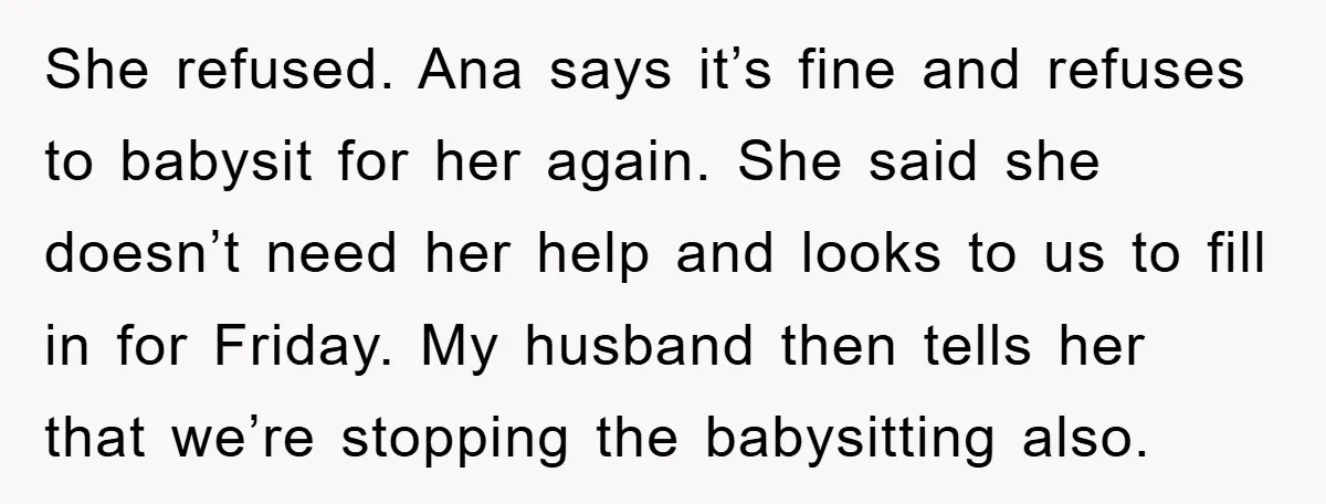 She refused. Ana says it’s fine and refuses to babysit for her again. She said she doesn’t need her help and looks to us to fill in for Friday. My...