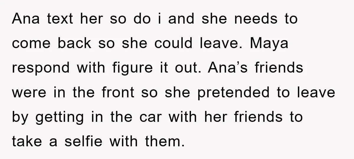 Ana text her so do i and she needs to come back so she could leave. Maya respond with figure it out. Ana’s friends were in the front so she...