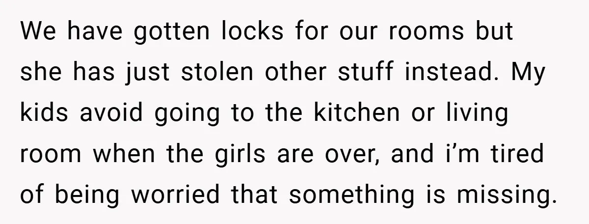 We have gotten locks for our rooms but she has just stolen other stuff instead. My kids avoid going to the kitchen or living room when the girls are over,...