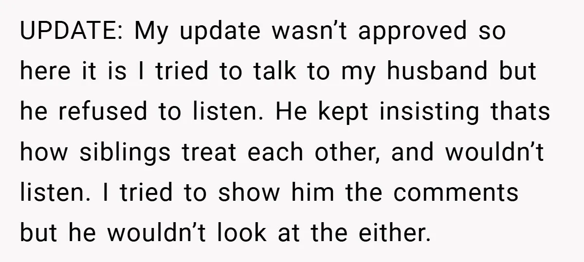 UPDATE: My update wasn’t approved so here it is I tried to talk to my husband but he refused to listen. He kept insisting thats how siblings treat each other,...