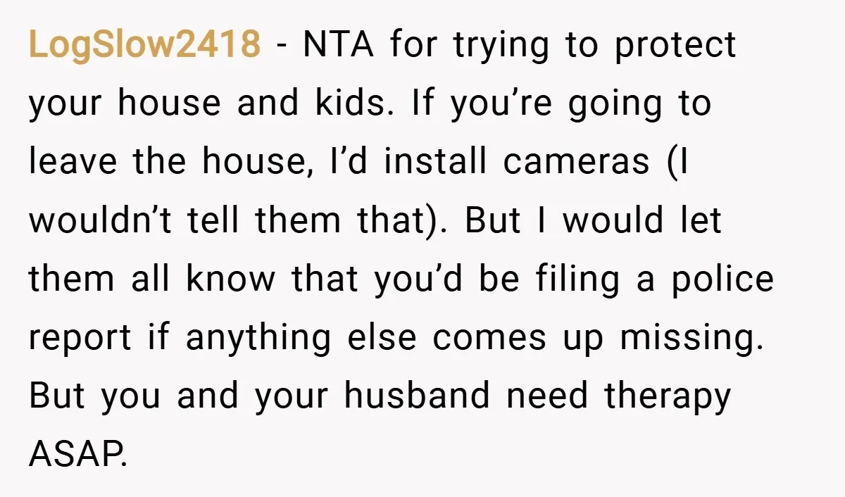 LogSlow2418 − NTA for trying to protect your house and kids. If you’re going to leave the house, I’d install cameras (I wouldn’t tell them that). But I would let...