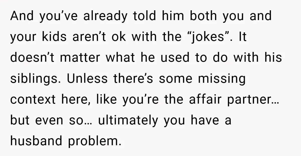 And you’ve already told him both you and your kids aren’t ok with the “jokes”. It doesn’t matter what he used to do with his siblings. Unless there’s some missing...