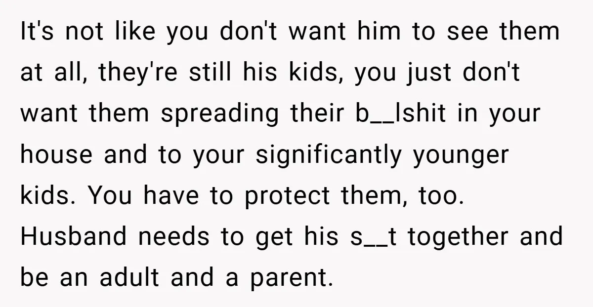 It's not like you don't want him to see them at all, they're still his kids, you just don't want them spreading their b__lshit in your house and to your...