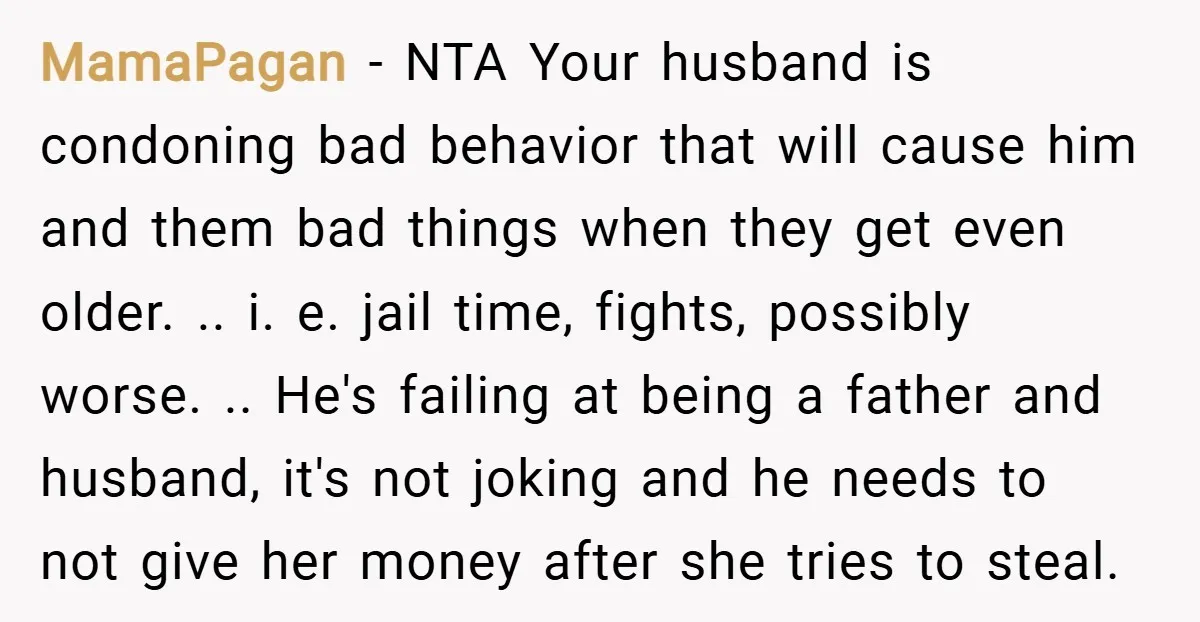 MamaPagan − NTA Your husband is condoning bad behavior that will cause him and them bad things when they get even older. .. i. e. jail time, fights, possibly worse....