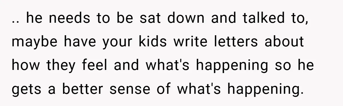 .. he needs to be sat down and talked to, maybe have your kids write letters about how they feel and what's happening so he gets a better sense of...