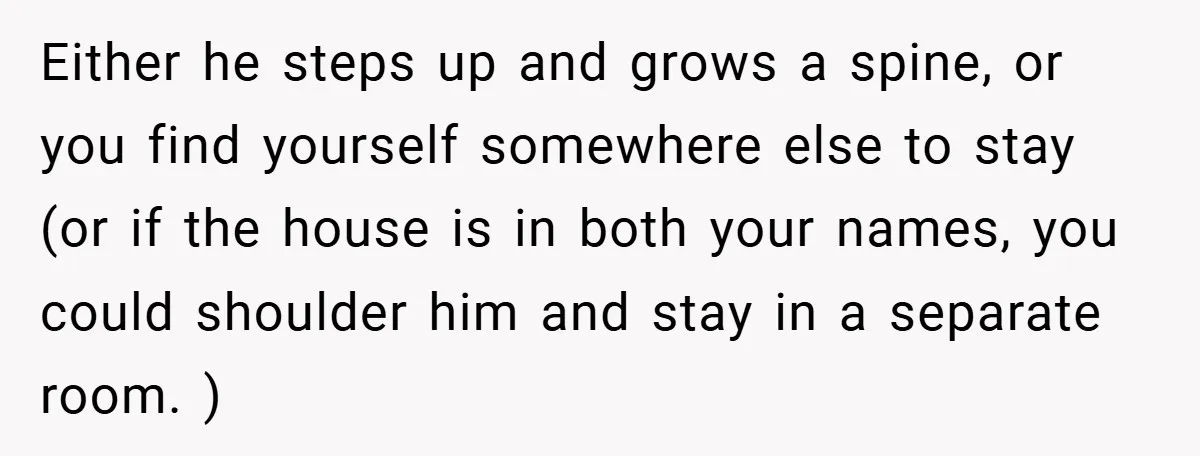 Either he steps up and grows a spine, or you find yourself somewhere else to stay (or if the house is in both your names, you could shoulder him and...