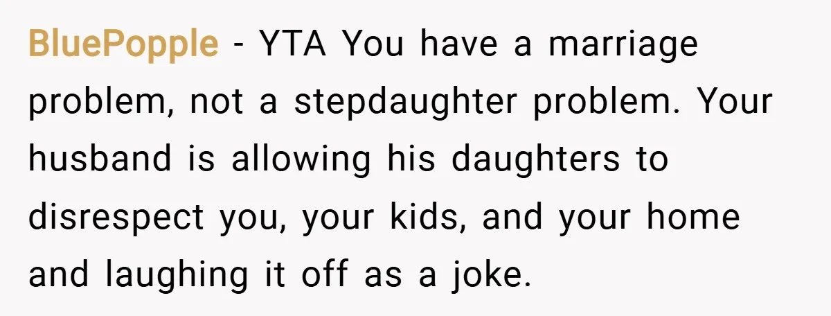 BluePopple − YTA You have a marriage problem, not a stepdaughter problem. Your husband is allowing his daughters to disrespect you, your kids, and your home and laughing it off...