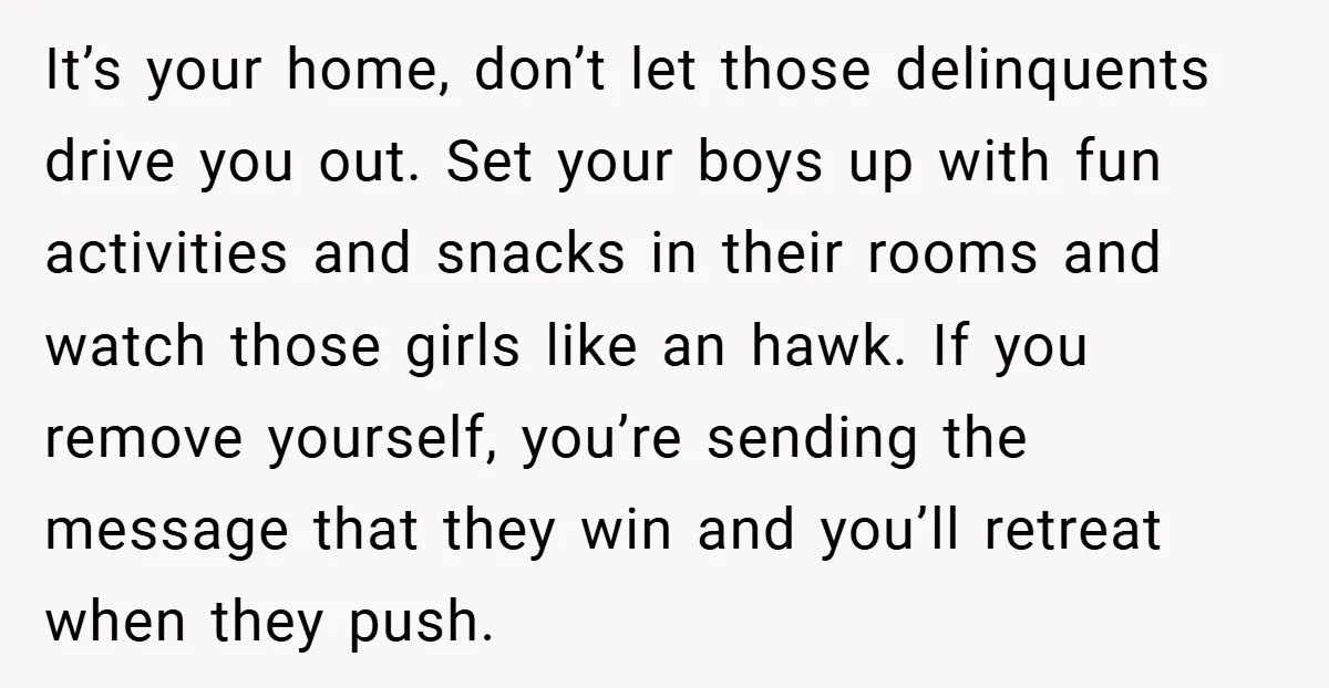 It’s your home, don’t let those delinquents drive you out. Set your boys up with fun activities and snacks in their rooms and watch those girls like an hawk. If...