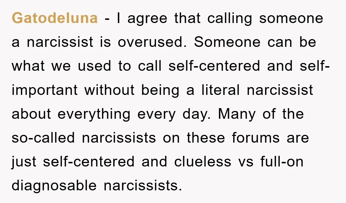 Gatodeluna − I agree that calling someone a narcissist is overused. Someone can be what we used to call self-centered and self-important without being a literal narcissist about everything every...