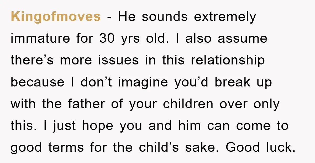 Kingofmoves − He sounds extremely immature for 30 yrs old. I also assume there’s more issues in this relationship because I don’t imagine you’d break up with the father of...