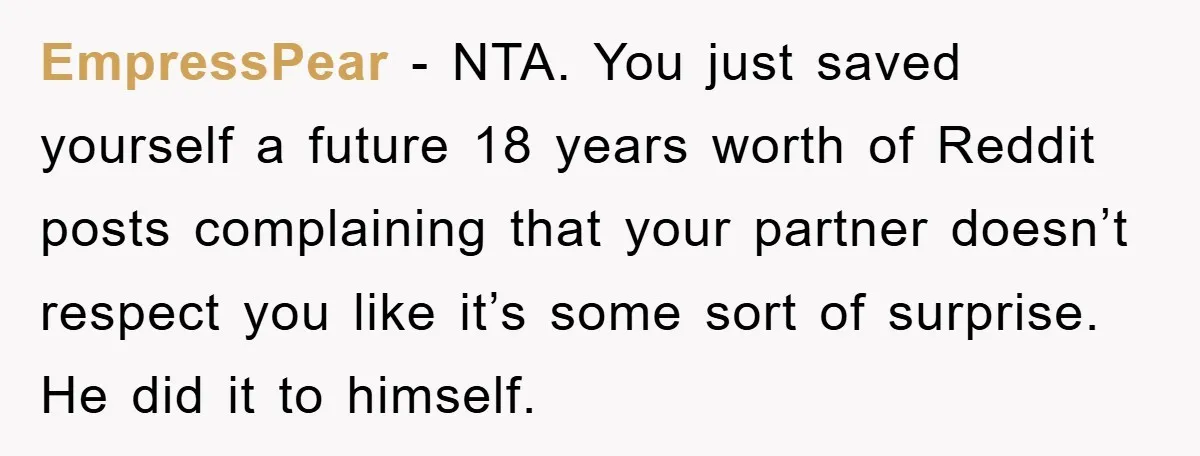 EmpressPear − NTA. You just saved yourself a future 18 years worth of Reddit posts complaining that your partner doesn’t respect you like it’s some sort of surprise. He did...