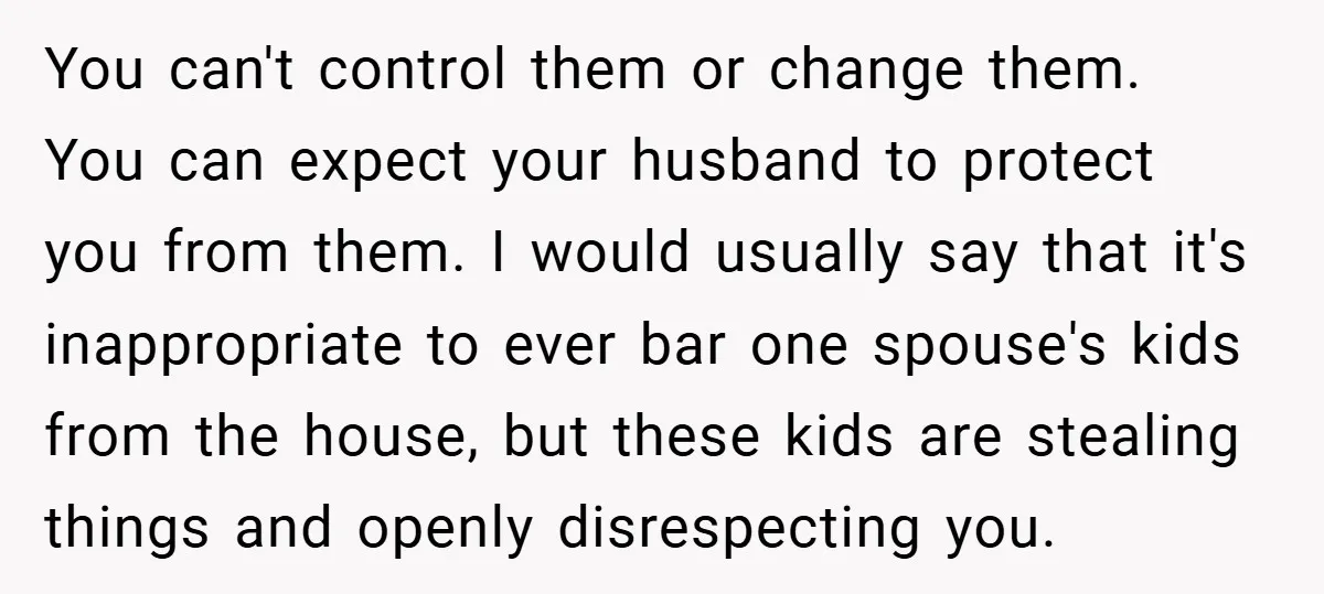 You can't control them or change them. You can expect your husband to protect you from them. I would usually say that it's inappropriate to ever bar one spouse's kids...