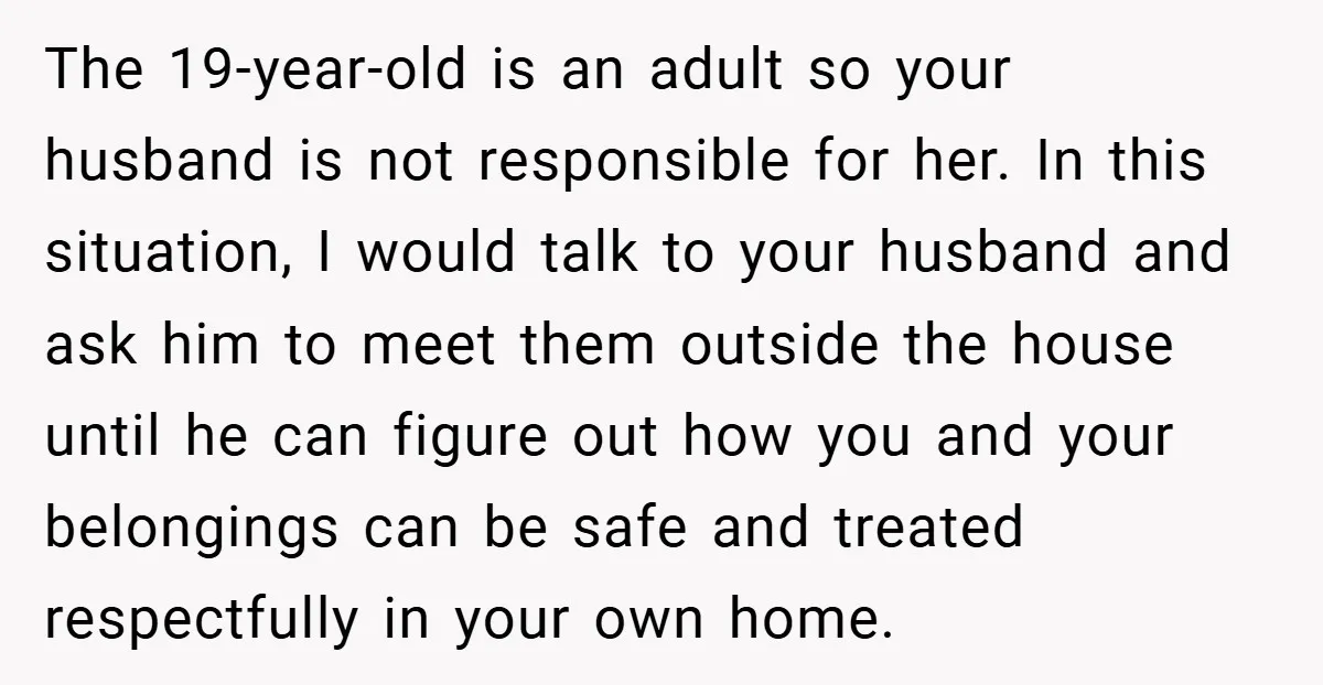 The 19-year-old is an adult so your husband is not responsible for her. In this situation, I would talk to your husband and ask him to meet them outside the...