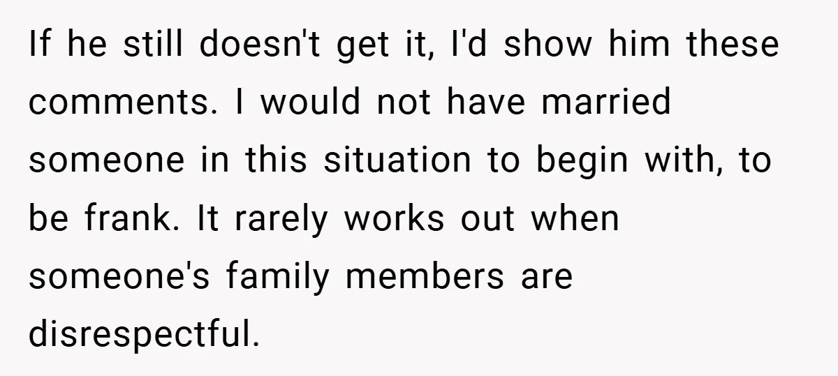 If he still doesn't get it, I'd show him these comments. I would not have married someone in this situation to begin with, to be frank. It rarely works out...