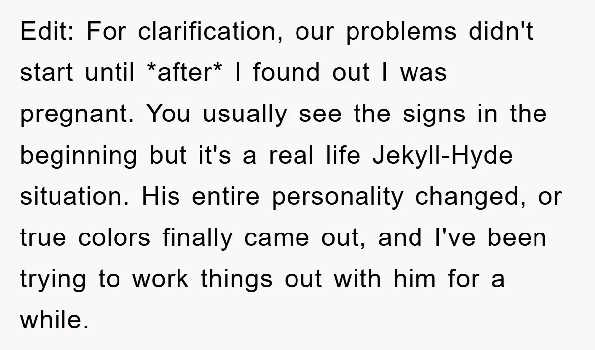 Edit: For clarification, our problems didn't start until *after* I found out I was pregnant. You usually see the signs in the beginning but it's a real life Jekyll-Hyde situation....