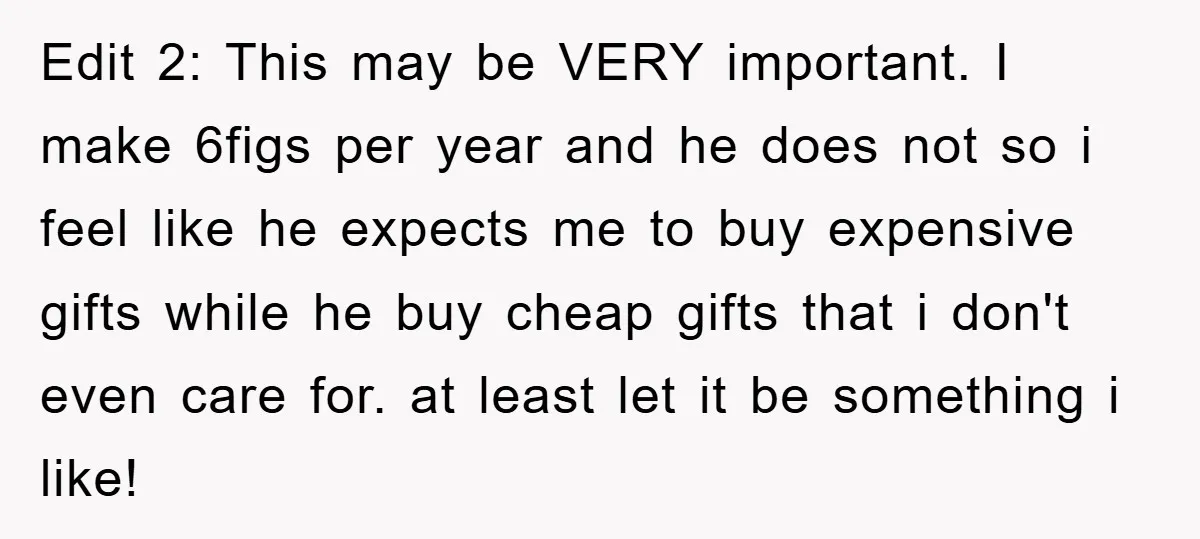 Edit 2: This may be VERY important. I make 6figs per year and he does not so i feel like he expects me to buy expensive gifts while he buy...