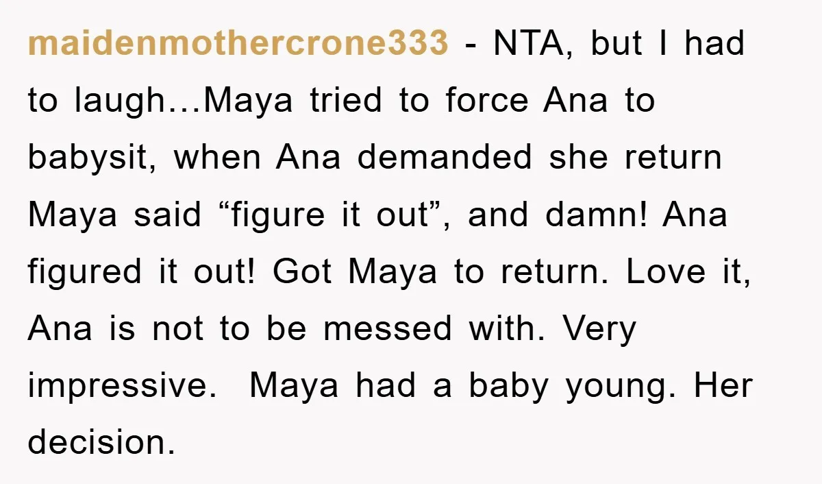 maidenmothercrone333 − NTA, but I had to laugh…Maya tried to force Ana to babysit, when Ana demanded she return Maya said “figure it out”, and damn! Ana figured it out!...