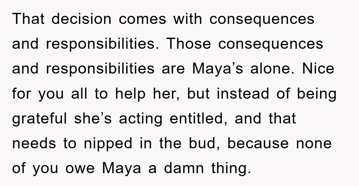 That decision comes with consequences and responsibilities. Those consequences and responsibilities are Maya’s alone. Nice for you all to help her, but instead of being grateful she’s acting entitled, and...