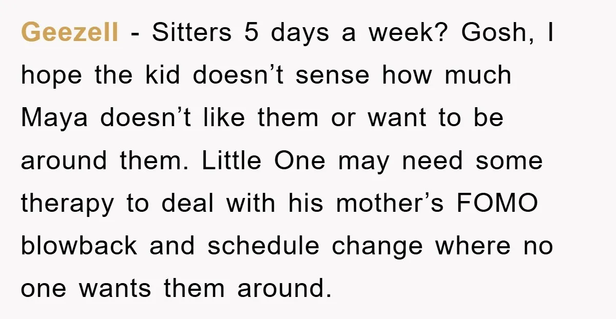 Geezell − Sitters 5 days a week? Gosh, I hope the kid doesn’t sense how much Maya doesn’t like them or want to be around them. Little One may need...