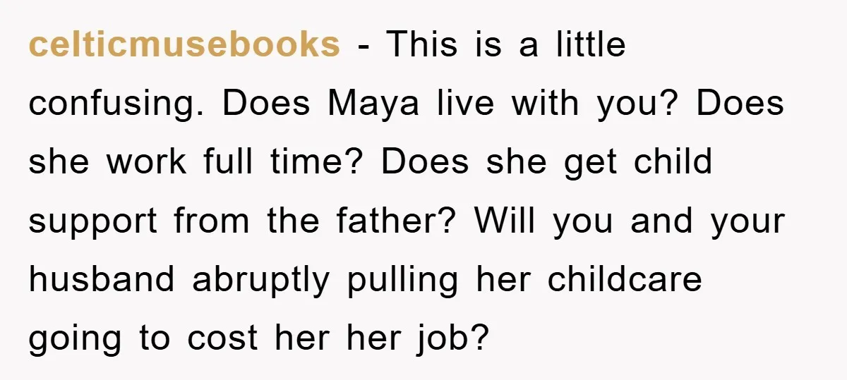 celticmusebooks − This is a little confusing. Does Maya live with you? Does she work full time? Does she get child support from the father? Will you and your husband...