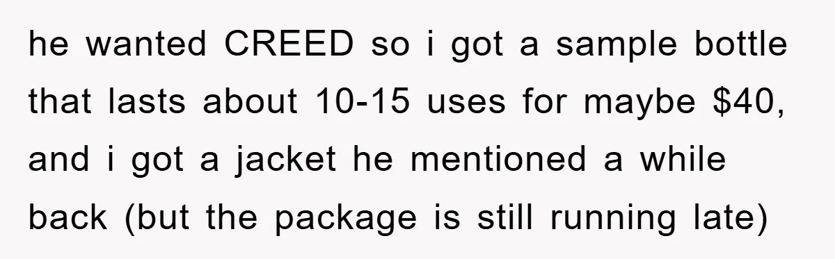 he wanted CREED so i got a sample bottle that lasts about 10-15 uses for maybe $40, and i got a jacket he mentioned a while back (but the package...
